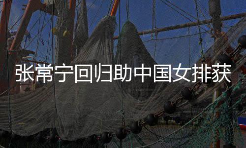 获首宁回女排完美与张安家张常中国朱婷归助杰赞配合胜 常宁